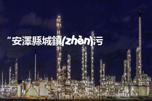 “安澤縣城鎮(zhèn)污水處理設(shè)備供貨商，助力綠色環(huán)保新篇章”